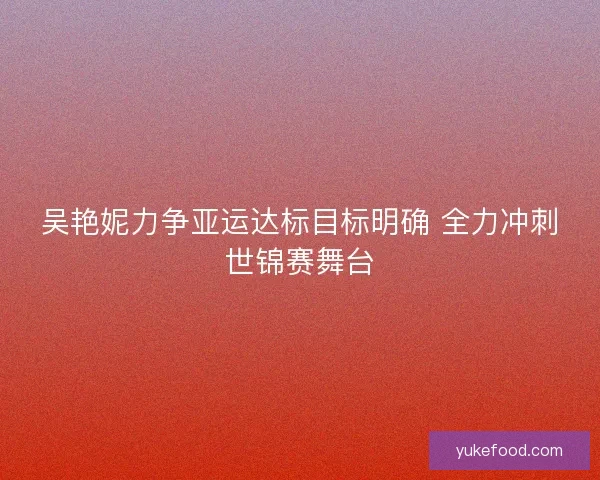 吴艳妮力争亚运达标目标明确 全力冲刺世锦赛舞台