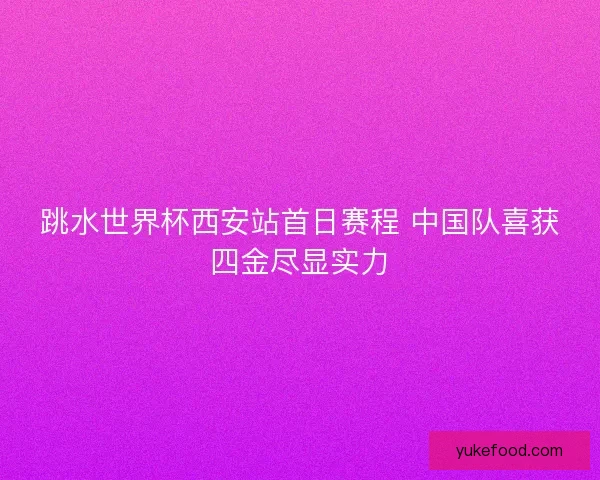 跳水世界杯西安站首日赛程 中国队喜获四金尽显实力