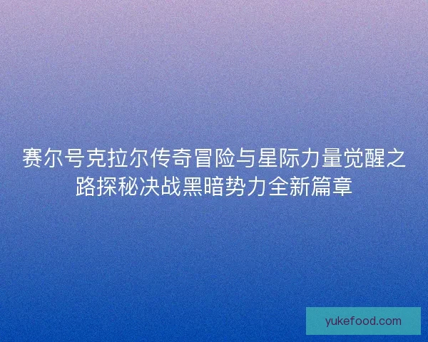 赛尔号克拉尔传奇冒险与星际力量觉醒之路探秘决战黑暗势力全新篇章
