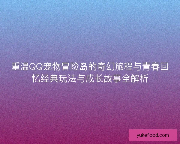重温QQ宠物冒险岛的奇幻旅程与青春回忆经典玩法与成长故事全解析