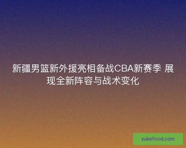 新疆男篮新外援亮相备战CBA新赛季 展现全新阵容与战术变化