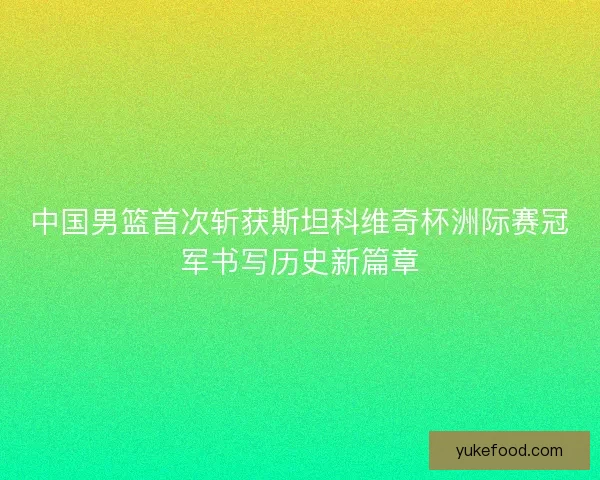 中国男篮首次斩获斯坦科维奇杯洲际赛冠军书写历史新篇章