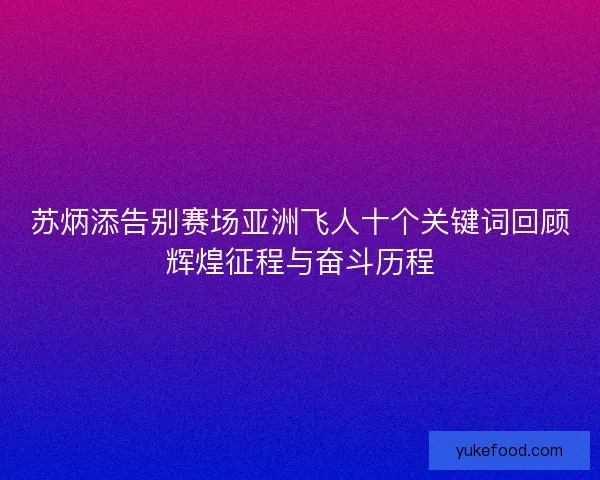 苏炳添告别赛场亚洲飞人十个关键词回顾辉煌征程与奋斗历程