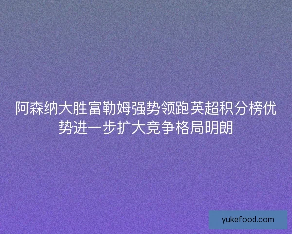 阿森纳大胜富勒姆强势领跑英超积分榜优势进一步扩大竞争格局明朗