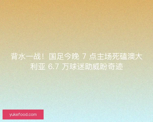 背水一战！国足今晚 7 点主场死磕澳大利亚 6.7 万球迷助威盼奇迹