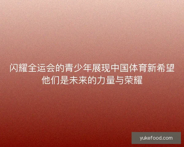 闪耀全运会的青少年展现中国体育新希望他们是未来的力量与荣耀