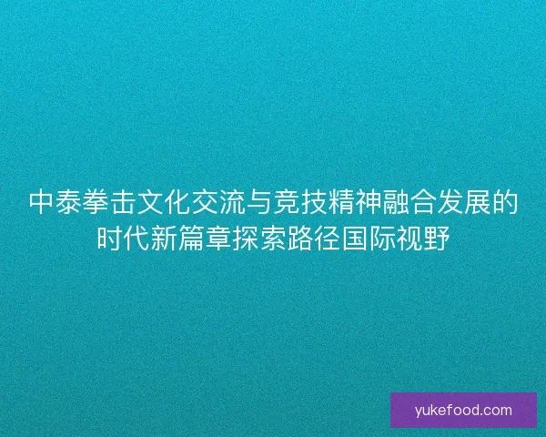 中泰拳击文化交流与竞技精神融合发展的时代新篇章探索路径国际视野 中泰拳击文化交流与竞技精神融合发展的时代新篇章探索路径国际视野