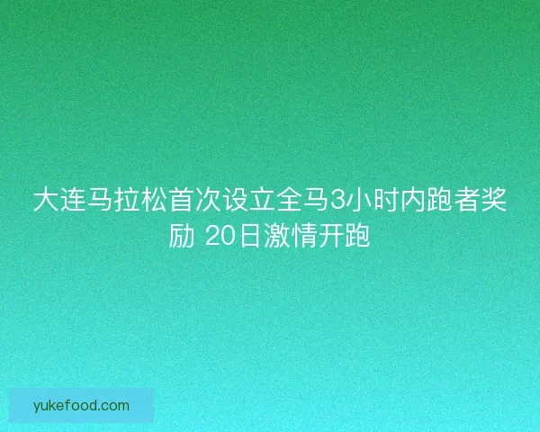 大连马拉松首次设立全马3小时内跑者奖励 20日激情开跑 大连马拉松首次设立全马3小时内跑者奖励 20日激情开跑