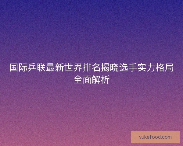 国际乒联最新世界排名揭晓选手实力格局全面解析